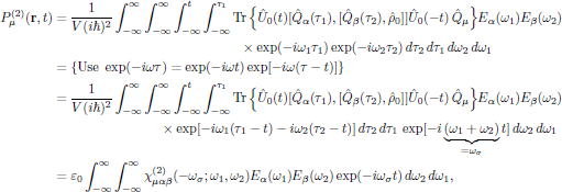$$
  \eqalign{
    P^{(2)}_{\mu}({\bf r},t)
      &={{1}\over{V(i\hbar)^2}}\int^{\infty}_{-\infty}\int^{\infty}_{-\infty}
        \int^t_{-\infty}\int^{\tau_1}_{-\infty}
        \Tr\Big\{\hat{U}_0(t)
        [\hat{Q}_{\alpha}(\tau_1),[\hat{Q}_{\beta}(\tau_2),\hat{\rho}_0]]
        \hat{U}_0(-t)\,\hat{Q}_{\mu}\Big\}
        E_{\alpha}(\omega_1) E_{\beta}(\omega_2)
   \cr&\qquad\qquad\qquad\qquad\qquad\qquad\qquad\times
        \exp(-i\omega_1\tau_1)\exp(-i\omega_2\tau_2)
        \,d\tau_2\,d\tau_1\,d\omega_2\,d\omega_1\cr
      &=\{{\rm Use\ }\exp(-i\omega\tau)=\exp(-i\omega t)
          \exp[-i\omega(\tau-t)]\}\cr
      &={{1}\over{V(i\hbar)^2}}\int^{\infty}_{-\infty}\int^{\infty}_{-\infty}
        \int^t_{-\infty}\int^{\tau_1}_{-\infty}
        \Tr\Big\{\hat{U}_0(t)
        [\hat{Q}_{\alpha}(\tau_1),[\hat{Q}_{\beta}(\tau_2),\hat{\rho}_0]]
        \hat{U}_0(-t)\,\hat{Q}_{\mu}\Big\}
        E_{\alpha}(\omega_1) E_{\beta}(\omega_2)
   \cr&\qquad\qquad\qquad\qquad\times
        \exp[-i\omega_1(\tau_1-t)-i\omega_2(\tau_2-t)]
        \,d\tau_2\,d\tau_1\,\exp[-i\underbrace{(\omega_1+\omega_2)}_{
          =\omega_{\sigma}}t]
        \,d\omega_2\,d\omega_1\cr
      &=\varepsilon_0\int^{\infty}_{-\infty}\int^{\infty}_{-\infty}
        \chi^{(2)}_{\mu\alpha\beta}(-\omega_{\sigma};\omega_1,\omega_2)
        E_{\alpha}(\omega_1) E_{\beta}(\omega_2)
        \exp(-i\omega_{\sigma} t)\,d\omega_2\,d\omega_1,\cr
  }
$$